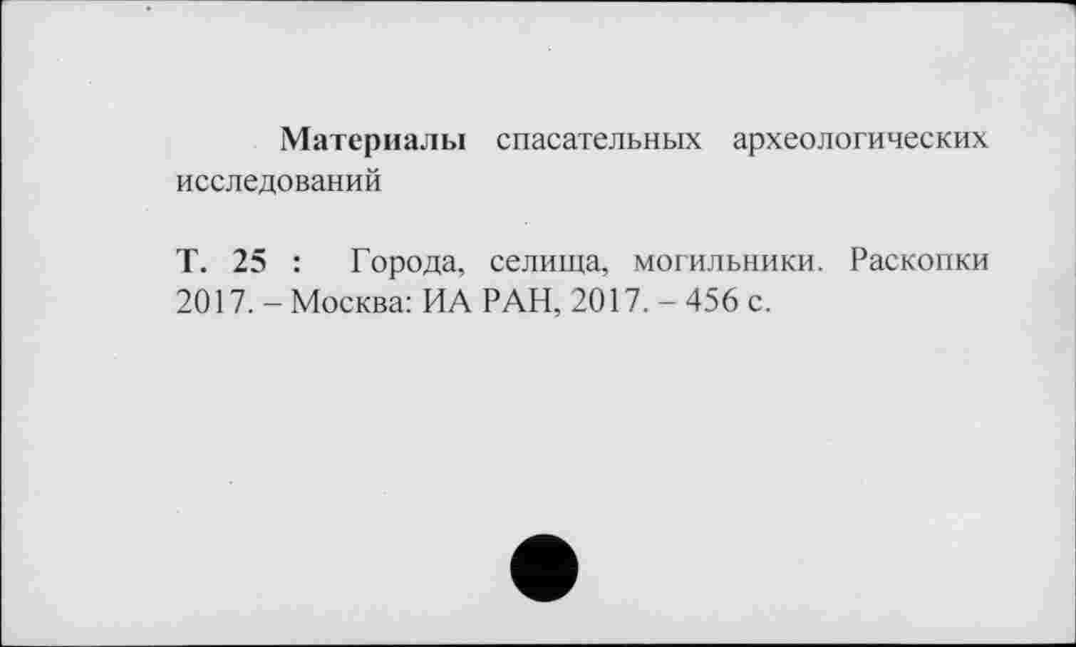 ﻿Материалы спасательных археологических исследований
Т. 25 : Города, селища, могильники. Раскопки 2017. - Москва: ИА РАН, 2017. - 456 с.